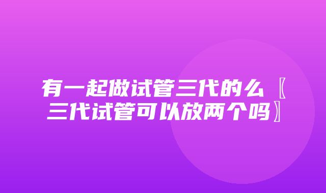 有一起做试管三代的么〖三代试管可以放两个吗〗