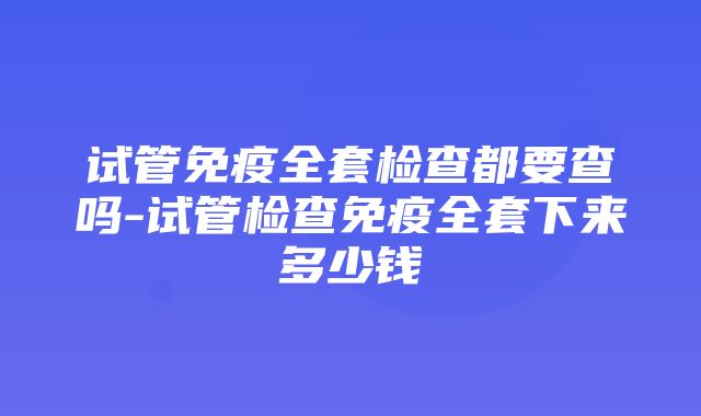 试管免疫全套检查都要查吗-试管检查免疫全套下来多少钱