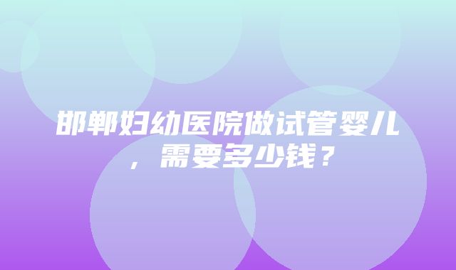 邯郸妇幼医院做试管婴儿，需要多少钱？