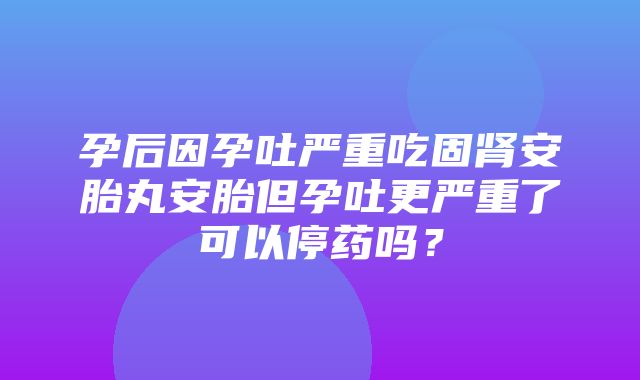 孕后因孕吐严重吃固肾安胎丸安胎但孕吐更严重了可以停药吗？