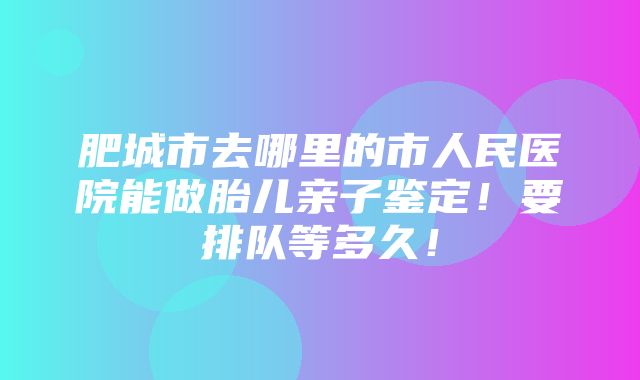 肥城市去哪里的市人民医院能做胎儿亲子鉴定！要排队等多久！