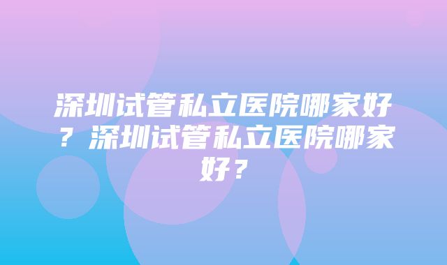 深圳试管私立医院哪家好？深圳试管私立医院哪家好？