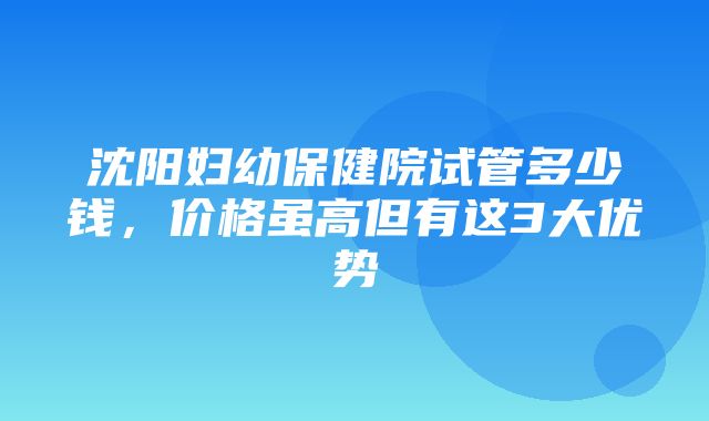 沈阳妇幼保健院试管多少钱，价格虽高但有这3大优势