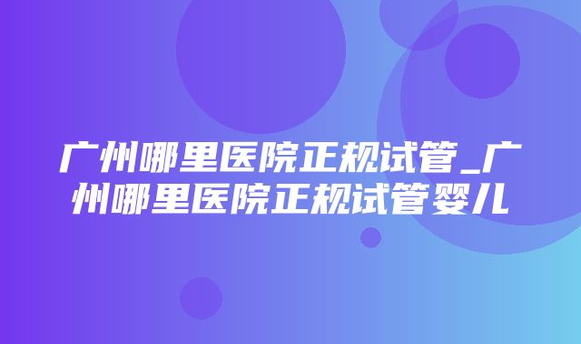 广州哪里医院正规试管_广州哪里医院正规试管婴儿