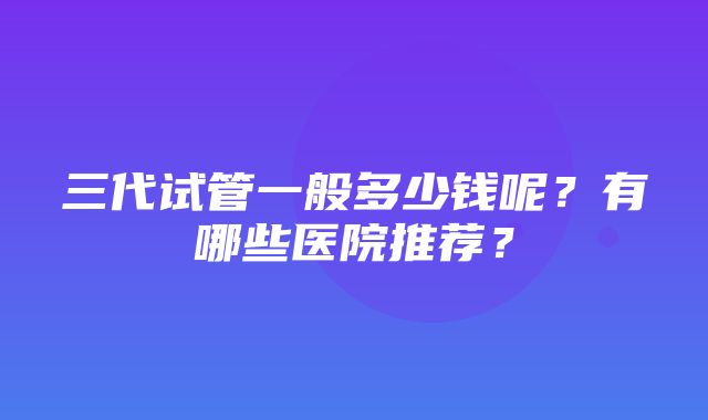 三代试管一般多少钱呢？有哪些医院推荐？