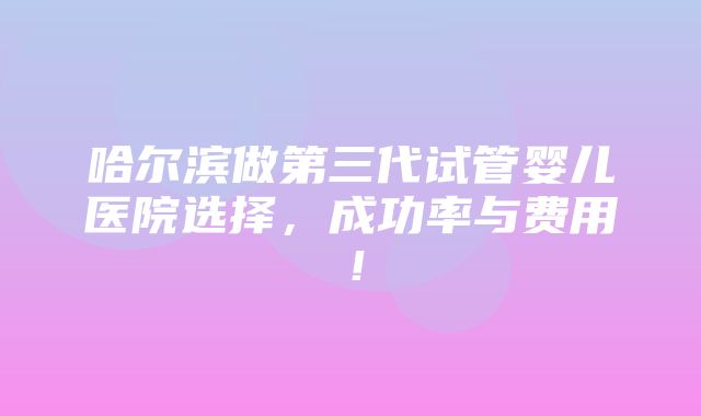 哈尔滨做第三代试管婴儿医院选择，成功率与费用！