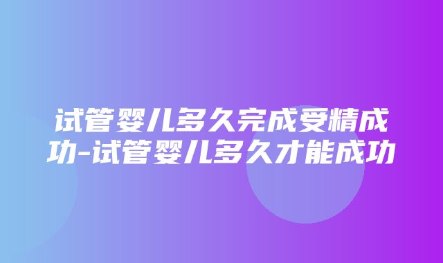 试管婴儿多久完成受精成功-试管婴儿多久才能成功