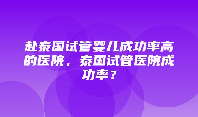 赴泰国试管婴儿成功率高的医院，泰国试管医院成功率？