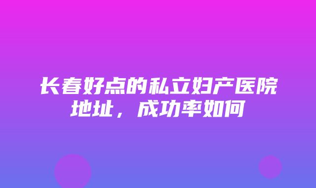 长春好点的私立妇产医院地址，成功率如何