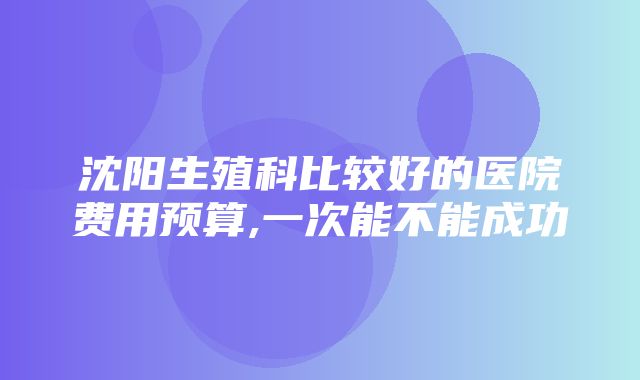 沈阳生殖科比较好的医院费用预算,一次能不能成功