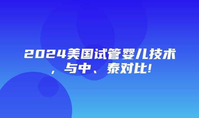 2024美国试管婴儿技术，与中、泰对比!