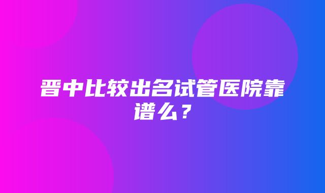 晋中比较出名试管医院靠谱么？