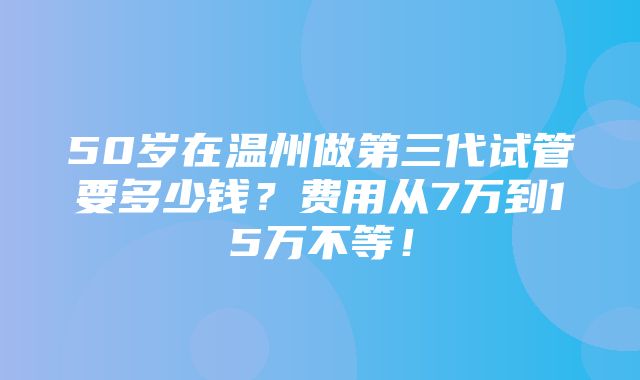 50岁在温州做第三代试管要多少钱？费用从7万到15万不等！