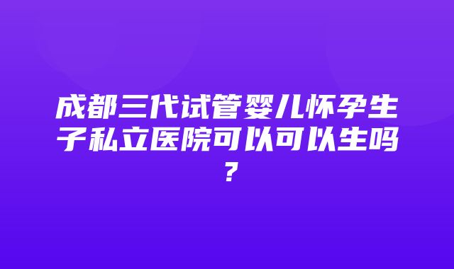 成都三代试管婴儿怀孕生子私立医院可以可以生吗？