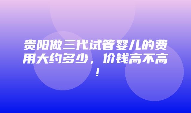 贵阳做三代试管婴儿的费用大约多少，价钱高不高！