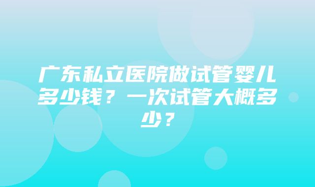 广东私立医院做试管婴儿多少钱？一次试管大概多少？