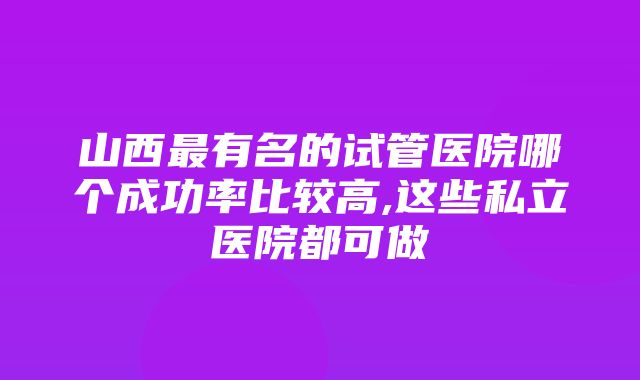 山西最有名的试管医院哪个成功率比较高,这些私立医院都可做