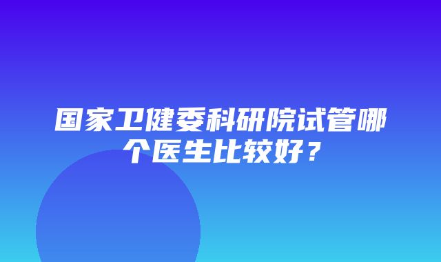 国家卫健委科研院试管哪个医生比较好？