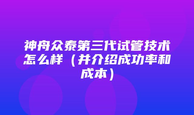 神舟众泰第三代试管技术怎么样（并介绍成功率和成本）