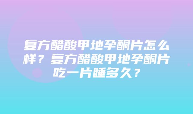 复方醋酸甲地孕酮片怎么样？复方醋酸甲地孕酮片吃一片睡多久？