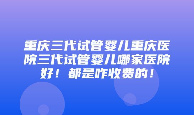 重庆三代试管婴儿重庆医院三代试管婴儿哪家医院好！都是咋收费的！