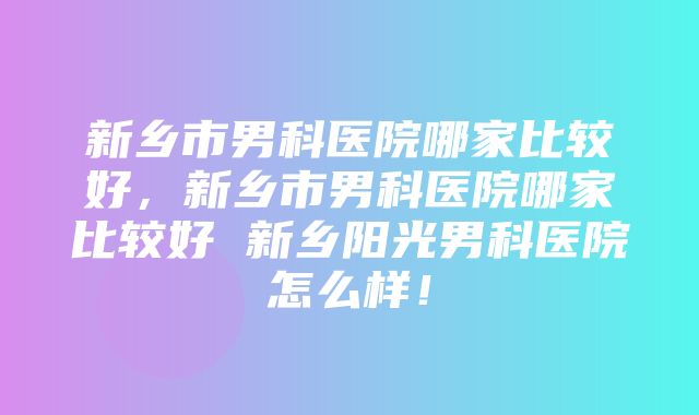 新乡市男科医院哪家比较好，新乡市男科医院哪家比较好 新乡阳光男科医院怎么样！