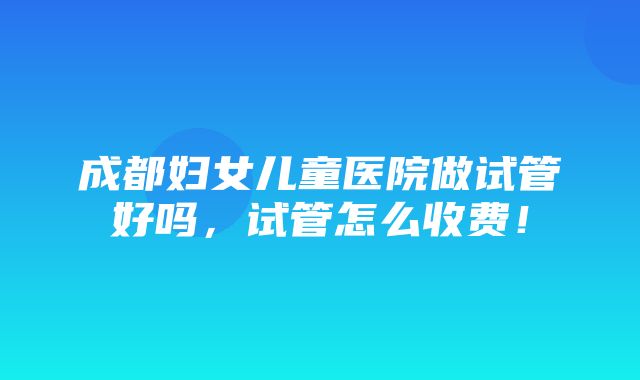 成都妇女儿童医院做试管好吗，试管怎么收费！