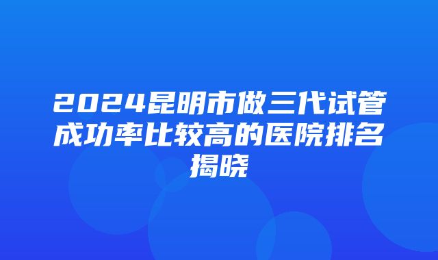 2024昆明市做三代试管成功率比较高的医院排名揭晓