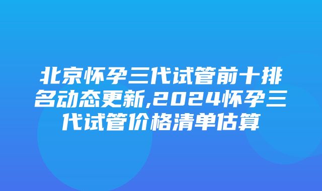 北京怀孕三代试管前十排名动态更新,2024怀孕三代试管价格清单估算