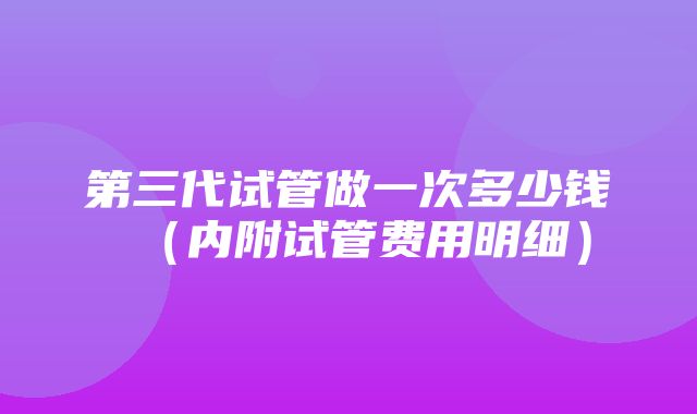 第三代试管做一次多少钱（内附试管费用明细）