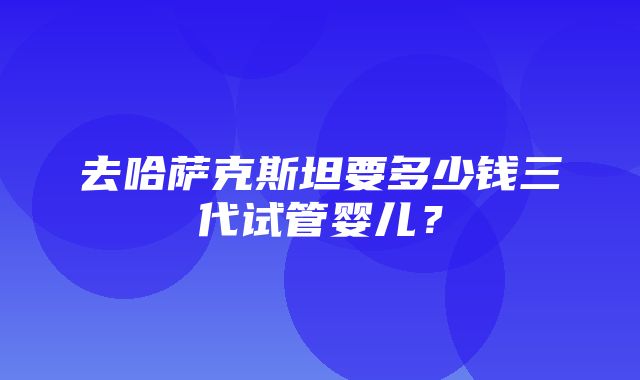 去哈萨克斯坦要多少钱三代试管婴儿？