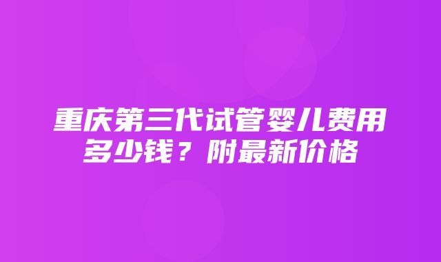 重庆第三代试管婴儿费用多少钱？附最新价格