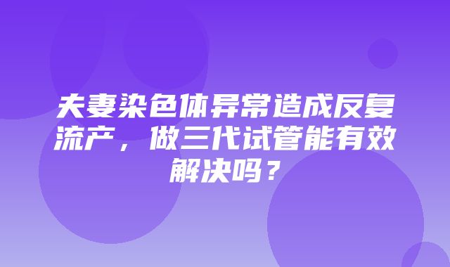 夫妻染色体异常造成反复流产，做三代试管能有效解决吗？