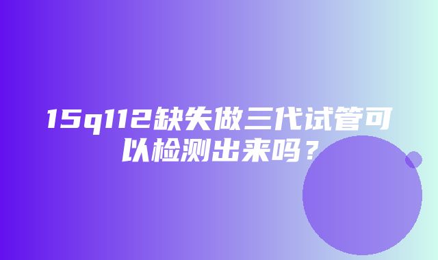 15q112缺失做三代试管可以检测出来吗？