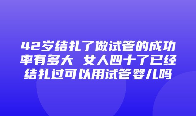 42岁结扎了做试管的成功率有多大 女人四十了已经结扎过可以用试管婴儿吗