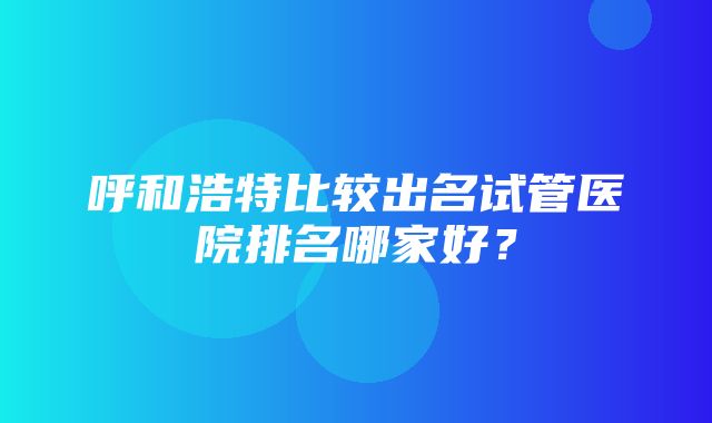 呼和浩特比较出名试管医院排名哪家好？