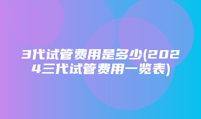 3代试管费用是多少(2024三代试管费用一览表)