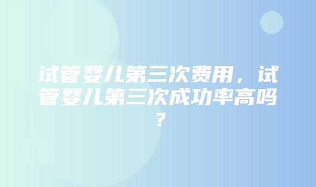 试管婴儿第三次费用，试管婴儿第三次成功率高吗？