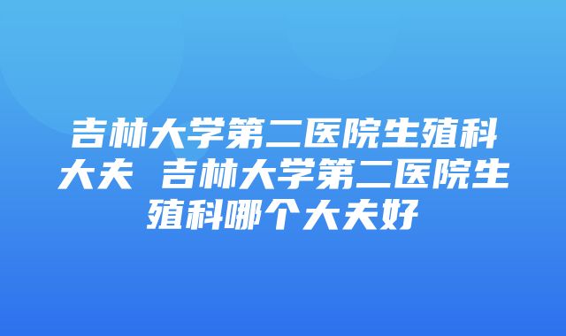 吉林大学第二医院生殖科大夫 吉林大学第二医院生殖科哪个大夫好