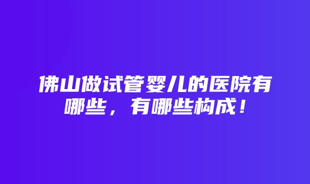 佛山做试管婴儿的医院有哪些，有哪些构成！