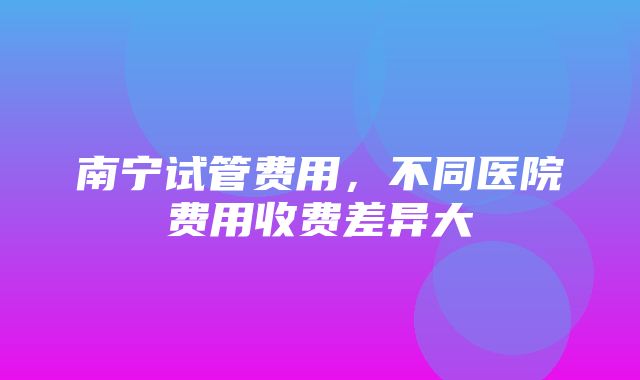 南宁试管费用，不同医院费用收费差异大