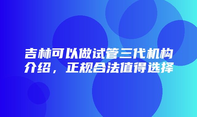 吉林可以做试管三代机构介绍，正规合法值得选择