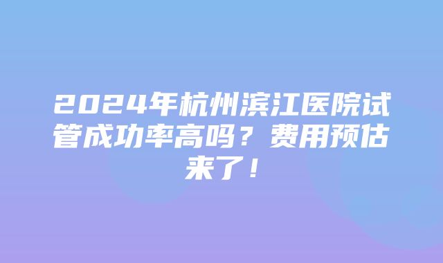 2024年杭州滨江医院试管成功率高吗？费用预估来了！