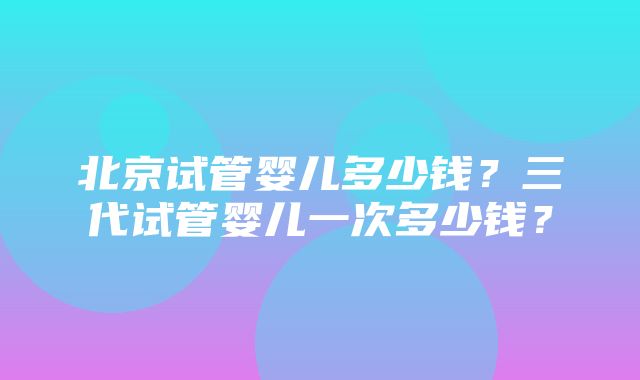 北京试管婴儿多少钱？三代试管婴儿一次多少钱？