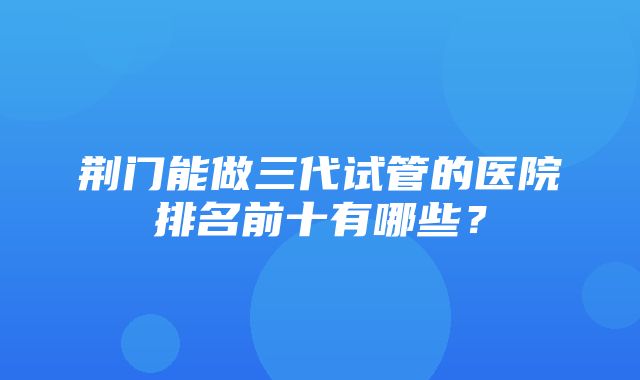 荆门能做三代试管的医院排名前十有哪些？