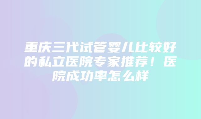 重庆三代试管婴儿比较好的私立医院专家推荐！医院成功率怎么样