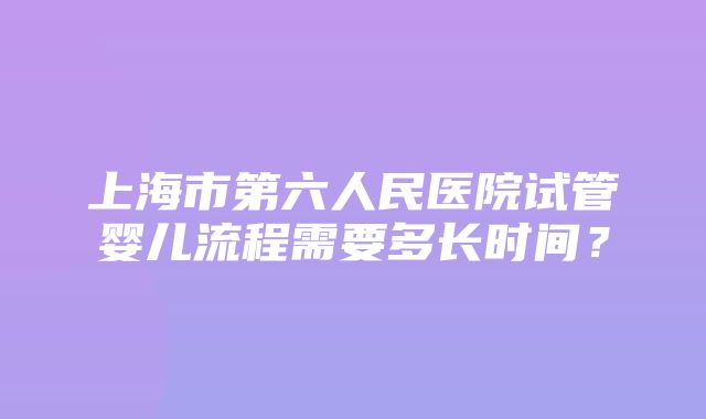 上海市第六人民医院试管婴儿流程需要多长时间？