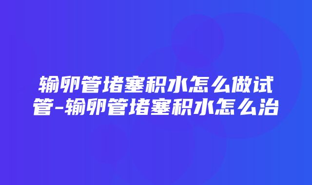 输卵管堵塞积水怎么做试管-输卵管堵塞积水怎么治