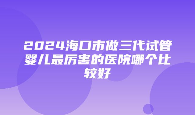 2024海口市做三代试管婴儿最厉害的医院哪个比较好