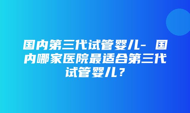 国内第三代试管婴儿- 国内哪家医院最适合第三代试管婴儿？